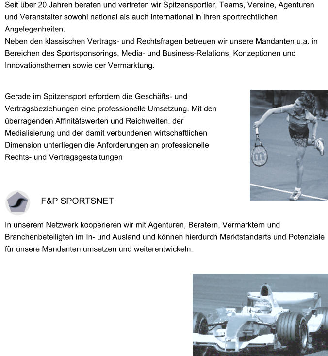 Seit über 20 Jahren beraten und vertreten wir Spitzensportler, Teams, Vereine, Agenturen und Veranstalter sowohl national als auch international in ihren sportrechtlichen Angelegenheiten.  Neben den klassischen Vertrags- und Rechtsfragen betreuen wir unsere Mandanten u.a. in Bereichen des Sportsponsorings, Media- und Business-Relations, Konzeptionen und Innovationsthemen sowie der Vermarktung. Gerade im Spitzensport erfordern die Geschäfts- und Vertragsbeziehungen eine professionelle Umsetzung. Mit den überragenden Affinitätswerten und Reichweiten, der Medialisierung und der damit verbundenen wirtschaftlichen Dimension unterliegen die Anforderungen an professionelle Rechts- und Vertragsgestaltungen   In unserem Netzwerk kooperieren wir mit Agenturen, Beratern, Vermarktern und Branchenbeteiligten im In- und Ausland und können hierdurch Marktstandarts und Potenziale für unsere Mandanten umsetzen und weiterentwickeln.                                      F&P SPORTSNET