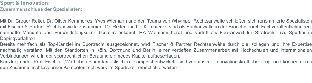 Sport & Innovation: Zusammenschluss der Spezialisten:  Mit Dr. Gregor Reiter, Dr. Oliver Kemmeries, Yves Wiemann und den Teams von Whymper Rechtsanwälte schließen sich renommierte Spezialisten mit Fischer & Partner Rechtsanwälte zusammen. Dr. Reiter und Dr. Kemmeries sind als Fachanwälte in der Branche durch Fachveröffentlichungen, namhafte Mandate und Verbandstätigkeiten bestens bekannt. RA Wiemann berät und vertritt als Fachanwalt für Strafrecht u.a. Sportler in Dopingverfahren. Bereits mehrfach als Top-Kanzlei im Sportrecht ausgezeichnet, wird Fischer & Partner Rechtsanwälte durch die Kollegen und ihre Expertise nachhaltig verstärkt. Mit den Standorten in Köln, Dortmund und Berlin, einer vertieften Zusammenarbeit mit Hochschulen und internationalen Verbindungen wird in der sportrechtlichen Beratung ein neues Kapitel aufgeschlagen. Kanzleigründer Prof. Fischer: „Wir haben einen fantastischen Teamgeist entwickelt, sind von unserer Innovationskraft überzeugt und können durch den Zusammenschluss unser Kompetenznetzwerk im Sportrecht erheblich erweitern.“