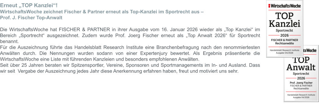 Erneut „TOP Kanzlei“! WirtschaftsWoche zeichnet Fischer & Partner erneut als Top-Kanzlei im Sportrecht aus –  Prof. J. Fischer Top-Anwalt  Die WirtschaftsWoche hat FISCHER & PARTNER in ihrer Ausgabe vom 16. Januar 2026 wieder als „Top Kanzlei“ im Bereich „Sportrecht“ ausgezeichnet. Zudem wurde Prof. Joerg Fischer erneut als „Top Anwalt 2026“ für Sportrecht benannt. Für die Auszeichnung führte das Handelsblatt Research Institute eine Branchenbefragung nach den renommiertesten Anwälten durch. Die Nennungen wurden sodann von einer Expertenjury bewertet. Als Ergebnis präsentierte die WirtschaftsWoche eine Liste mit führenden Kanzleien und besonders empfohlenen Anwälten. Seit über 25 Jahren beraten wir Spitzensportler, Vereine, Sponsoren und Sportmanagements im In- und Ausland. Dass wir seit  Vergabe der Auszeichnung jedes Jahr diese Anerkennung erfahren haben, freut und motiviert uns sehr.