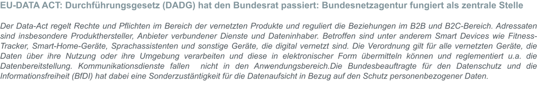 EU-DATA ACT: Durchführungsgesetz (DADG) hat den Bundesrat passiert: Bundesnetzagentur fungiert als zentrale Stelle  Der Data-Act regelt Rechte und Pflichten im Bereich der vernetzten Produkte und reguliert die Beziehungen im B2B und B2C-Bereich. Adressaten sind insbesondere Produkthersteller, Anbieter verbundener Dienste und Dateninhaber. Betroffen sind unter anderem Smart Devices wie Fitness-Tracker, Smart-Home-Geräte, Sprachassistenten und sonstige Geräte, die digital vernetzt sind. Die Verordnung gilt für alle vernetzten Geräte, die Daten über ihre Nutzung oder ihre Umgebung verarbeiten und diese in elektronischer Form übermitteln können und reglementiert u.a. die Datenbereitstellung. Kommunikationsdienste fallen  nicht in den Anwendungsbereich.Die Bundesbeauftragte für den Datenschutz und die Informationsfreiheit (BfDI) hat dabei eine Sonderzustäntigkeit für die Datenaufsicht in Bezug auf den Schutz personenbezogener Daten.